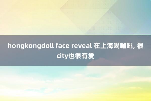 hongkongdoll face reveal 在上海喝咖啡， 很city也很有爱