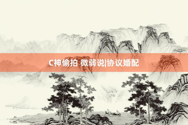 C神偷拍 微弱说|协议婚配
