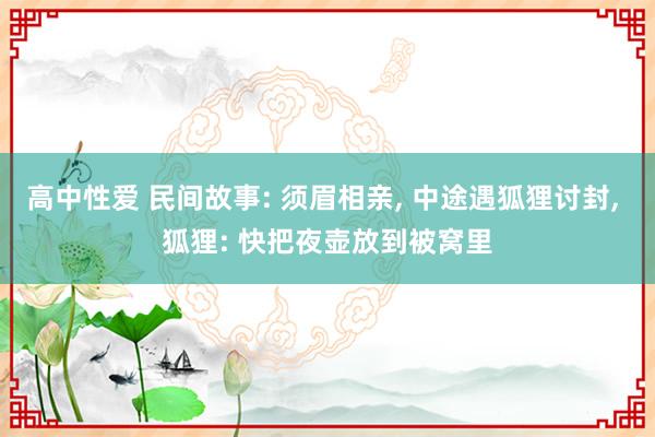 高中性爱 民间故事: 须眉相亲， 中途遇狐狸讨封， 狐狸: 快把夜壶放到被窝里