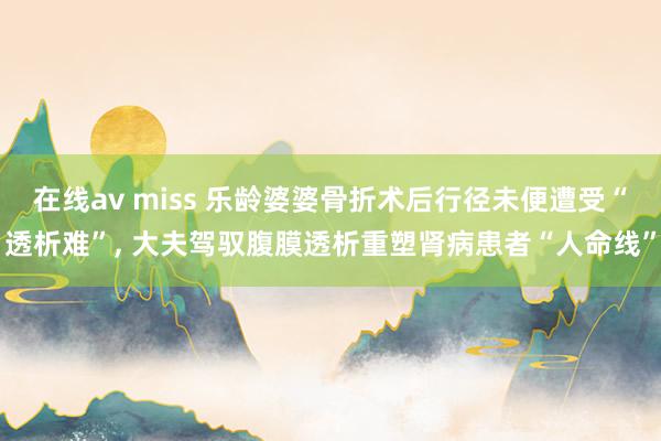 在线av miss 乐龄婆婆骨折术后行径未便遭受“透析难”， 大夫驾驭腹膜透析重塑肾病患者“人命线”