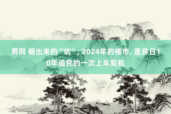 男同 砸出来的“坑”， 2024年的楼市， 是异日10年追究的一次上车契机