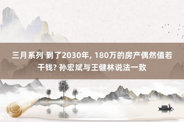 三月系列 到了2030年， 180万的房产偶然值若干钱? 孙宏斌与王健林说法一致