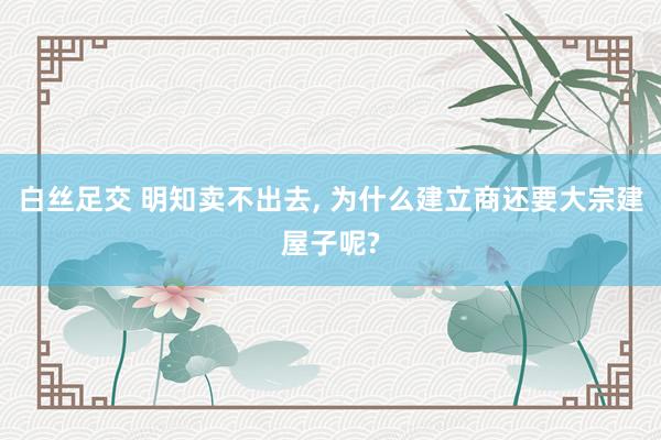 白丝足交 明知卖不出去， 为什么建立商还要大宗建屋子呢?