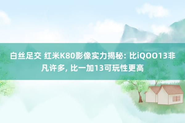 白丝足交 红米K80影像实力揭秘: 比iQOO13非凡许多， 比一加13可玩性更高