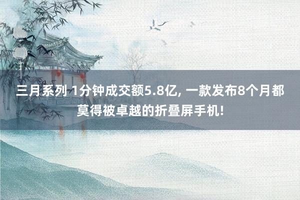 三月系列 1分钟成交额5.8亿， 一款发布8个月都莫得被卓越的折叠屏手机!