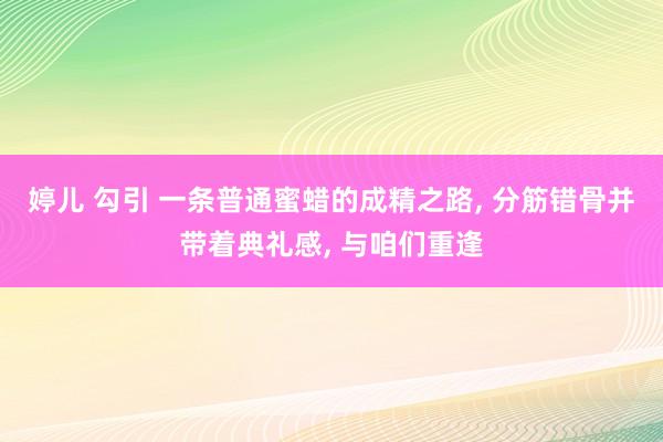婷儿 勾引 一条普通蜜蜡的成精之路， 分筋错骨并带着典礼感， 与咱们重逢
