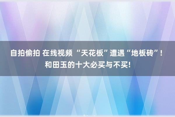 自拍偷拍 在线视频 “天花板”遭遇“地板砖”! 和田玉的十大必买与不买!