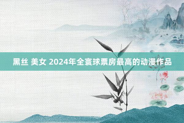 黑丝 美女 2024年全寰球票房最高的动漫作品