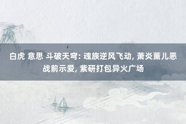 白虎 意思 斗破天穹: 魂族逆风飞动， 萧炎薰儿恶战前示爱， 紫研打包异火广场