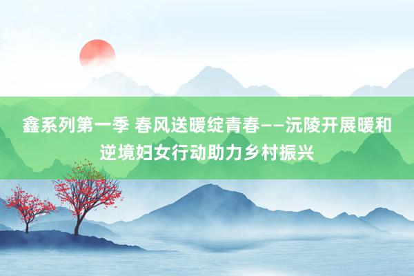 鑫系列第一季 春风送暖绽青春——沅陵开展暖和逆境妇女行动助力乡村振兴