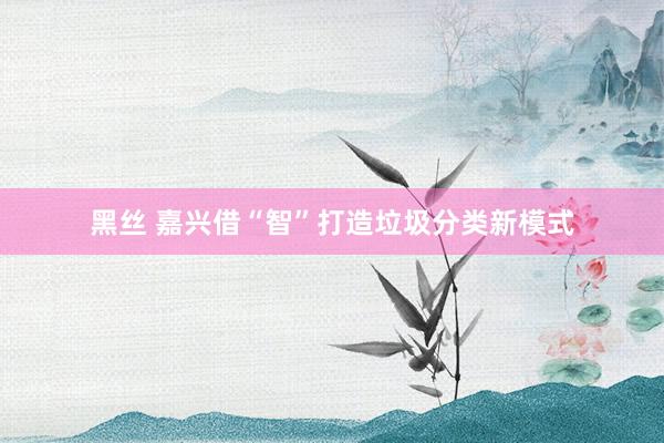 黑丝 嘉兴借“智”打造垃圾分类新模式