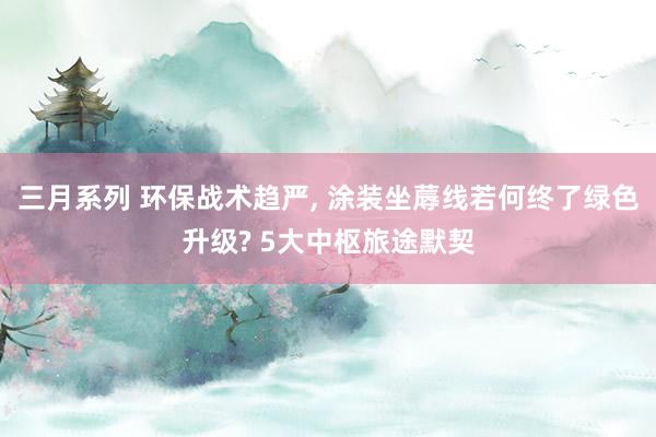 三月系列 环保战术趋严， 涂装坐蓐线若何终了绿色升级? 5大中枢旅途默契