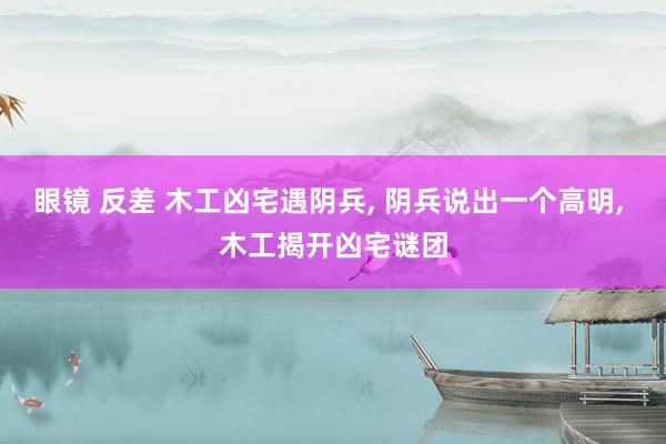 眼镜 反差 木工凶宅遇阴兵， 阴兵说出一个高明， 木工揭开凶宅谜团