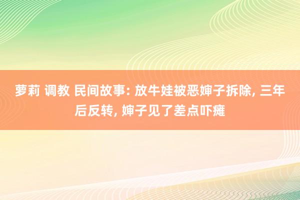 萝莉 调教 民间故事: 放牛娃被恶婶子拆除， 三年后反转， 婶子见了差点吓瘫