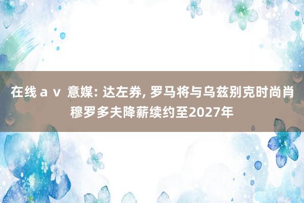 在线ａｖ 意媒: 达左券， 罗马将与乌兹别克时尚肖穆罗多夫降薪续约至2027年