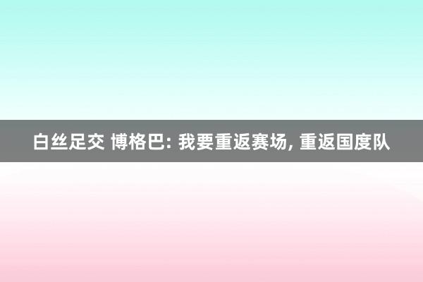 白丝足交 博格巴: 我要重返赛场， 重返国度队