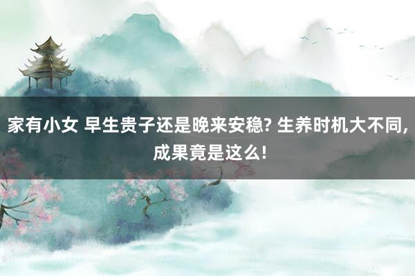 家有小女 早生贵子还是晚来安稳? 生养时机大不同， 成果竟是这么!