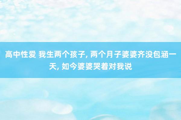 高中性爱 我生两个孩子， 两个月子婆婆齐没包涵一天， 如今婆婆哭着对我说