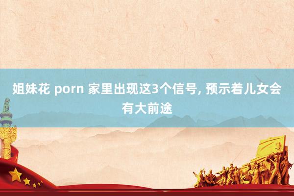 姐妹花 porn 家里出现这3个信号， 预示着儿女会有大前途