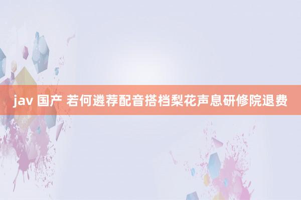 jav 国产 若何遴荐配音搭档梨花声息研修院退费