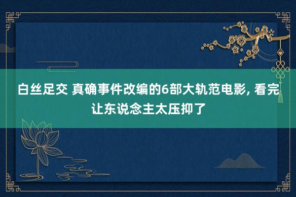白丝足交 真确事件改编的6部大轨范电影， 看完让东说念主太压抑了