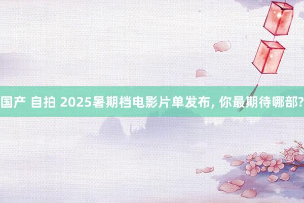 国产 自拍 2025暑期档电影片单发布， 你最期待哪部?