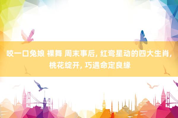 咬一口兔娘 裸舞 周末事后， 红鸾星动的四大生肖， 桃花绽开， 巧遇命定良缘