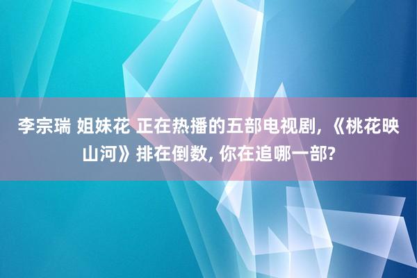 李宗瑞 姐妹花 正在热播的五部电视剧， 《桃花映山河》排在倒数， 你在追哪一部?