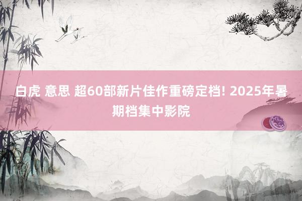 白虎 意思 超60部新片佳作重磅定档! 2025年暑期档集中影院
